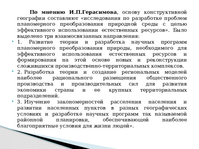  По мнению И.П.Герасимова , основу конструктивной географии составляют «исследования по разработке проблем планомерного преобразования природной среды с целью эффективного использовании естественных ресурсов». Было выделено три взаимосвязанных направления: 1. Развитие теории и разработка научных программ планомерного преобразования природы, необходимого для эффективного использования естественных ресурсов и формирования на этой основе новых и реконструкции сложившихся производственно-территориальных комплексов. 2.  Разработка теории и создание региональных моделей наиболее рационального размещения общественного производства и производительных сил для развития экономики страны и ее крупных территориальных подразделений. 3.  Изучение закономерностей расселения населения и развитии населенных пунктов в разных географических условиях и разработке научных программ так называемой районной планировки, обеспечивающей наиболее благоприятные условия для жизни людей». 