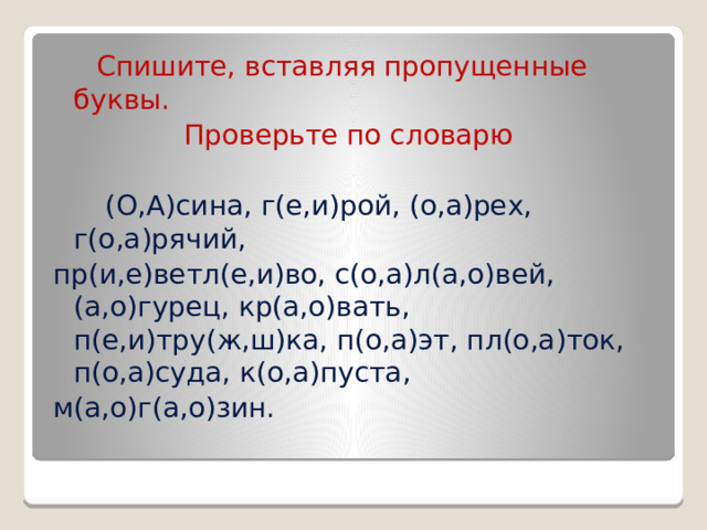  Спишите, вставляя пропущенные буквы.  Проверьте по словарю  (О,А)сина, г(е,и)рой, (о,а)рех, г(о,а)рячий, пр(и,е)ветл(е,и)во, с(о,а)л(а,о)вей, (а,о)гурец, кр(а,о)вать, п(е,и)тру(ж,ш)ка, п(о,а)эт, пл(о,а)ток, п(о,а)суда, к(о,а)пуста, м(а,о)г(а,о)зин. 