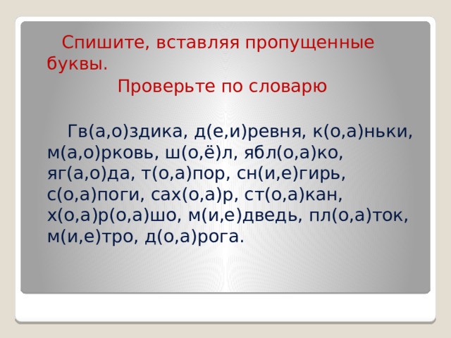  Спишите, вставляя пропущенные буквы.  Проверьте по словарю  Гв(а,о)здика, д(е,и)ревня, к(о,а)ньки, м(а,о)рковь, ш(о,ё)л, ябл(о,а)ко, яг(а,о)да, т(о,а)пор, сн(и,е)гирь, с(о,а)поги, сах(о,а)р, ст(о,а)кан, х(о,а)р(о,а)шо, м(и,е)дведь, пл(о,а)ток, м(и,е)тро, д(о,а)рога. 