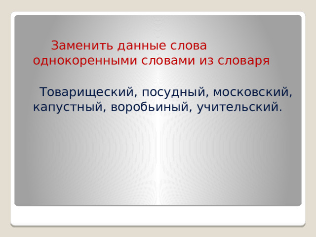  Заменить данные слова однокоренными словами из словаря  Товарищеский, посудный, московский, капустный, воробьиный, учительский. 