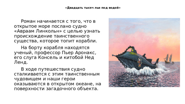 «Двадцать тысяч лье под водой»   Роман начинается с того, что в открытое море послано судно «Авраам Линкольн» с целью узнать происхождение таинственного существа, которое топит корабли. На борту корабля находятся ученый, профессор Пьер Аронакс, его слуга Консель и китобой Нед Ленд. В ходе путешествия судно сталкивается с этим таинственным чудовищем и наши герои оказываются в открытом океане, на поверхности загадочного объекта. 