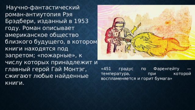  Научно-фантастический роман-антиутопия Рэя Брэдбери, изданный в 1953 году. Роман описывает американское общество близкого будущего, в котором книги находятся под запретом; «пожарные», к числу которых принадлежит и главный герой Гай Монтэг, сжигают любые найденные книги. «451 градус по Фаренгейту — температура, при которой воспламеняется и горит бумага» 