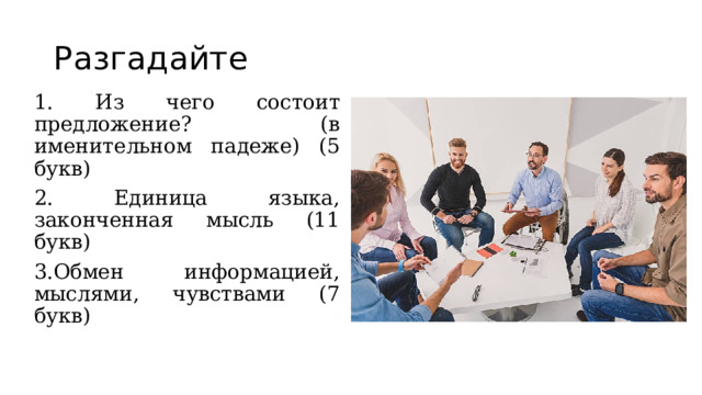Разгадайте 1. Из чего состоит предложение? (в именительном падеже) (5 букв) 2. Единица языка, законченная мысль (11 букв) 3.Обмен информацией, мыслями, чувствами (7 букв) 