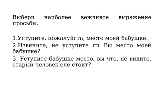 Выбери наиболее вежливое выражение просьбы. 1.Уступите, пожалуйста, место моей бабушке. 2.Извините, не уступите ли Вы место моей бабушке? 3. Уступите бабушке место, вы что, не видите, старый человек еле стоит? 