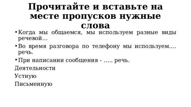 Прочитайте и вставьте на месте пропусков нужные слова Когда мы общаемся, мы используем разные виды речевой… Во время разговора по телефону мы используем…. речь. При написании сообщения - ….. речь. Деятельности Устную Письменную 