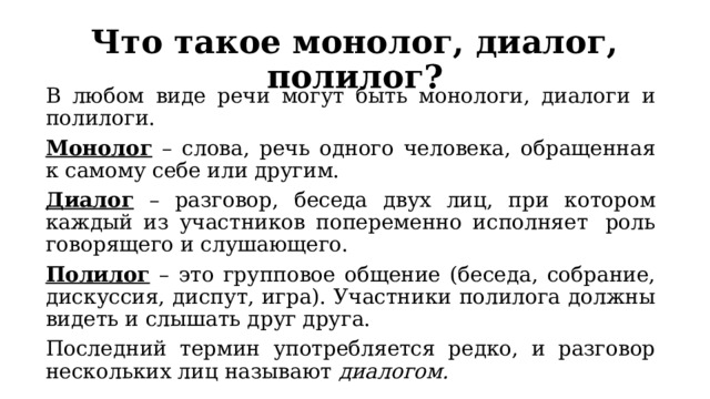 Что такое монолог, диалог, полилог? В любом виде речи могут быть монологи, диалоги и полилоги. Монолог – слова, речь одного человека, обращенная к самому себе или другим. Диалог – разговор, беседа двух лиц, при котором каждый из участников попеременно исполняет  роль говорящего и слушающего.  Полилог – это групповое общение (беседа, собрание, дискуссия, диспут, игра). Участники полилога должны видеть и слышать друг друга. Последний термин употребляется редко, и разговор нескольких лиц называют диалогом. 