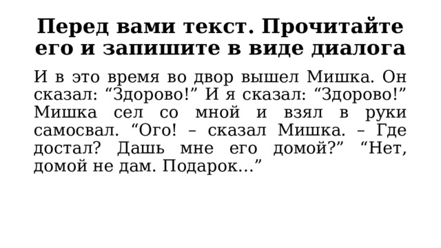 Перед вами текст. Прочитайте его и запишите в виде диалога И в это время во двор вышел Мишка. Он сказал: “Здорово!” И я сказал: “Здорово!” Мишка сел со мной и взял в руки самосвал. “Ого! – сказал Мишка. – Где достал? Дашь мне его домой?” “Нет, домой не дам. Подарок…” 