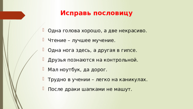 Исправь пословицу Одна голова хорошо, а две некрасиво. Чтение – лучшее мучение. Одна нога здесь, а другая в гипсе. Друзья познаются на контрольной. Мал ноутбук, да дорог. Трудно в учении – легко на каникулах. После драки шапками не машут. 