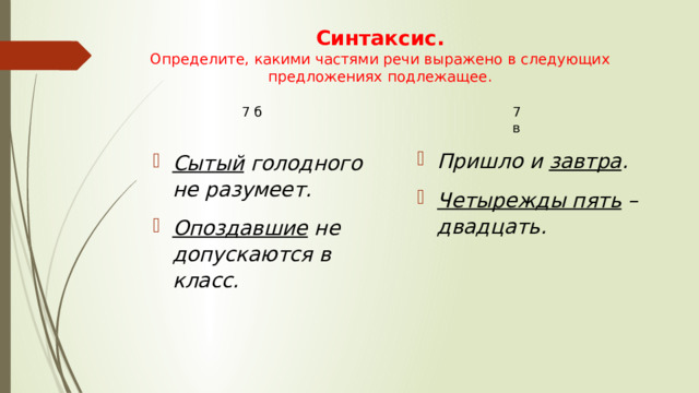 Синтаксис. Определите, какими частями речи выражено в следующих предложениях подлежащее. 7 б 7 в Пришло и  завтра . Четырежды пять  – двадцать. Сытый  голодного не разумеет. Опоздавшие  не допускаются в класс.  