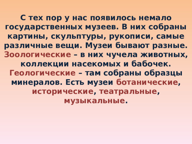 С тех пор у нас появилось немало государственных музеев. В них собраны картины, скульптуры, рукописи, самые различные вещи. Музеи бывают разные. Зоологические  – в них чучела животных, коллекции насекомых и бабочек. Геологические  – там собраны образцы минералов. Есть музеи ботанические , исторические , театральные , музыкальные . 