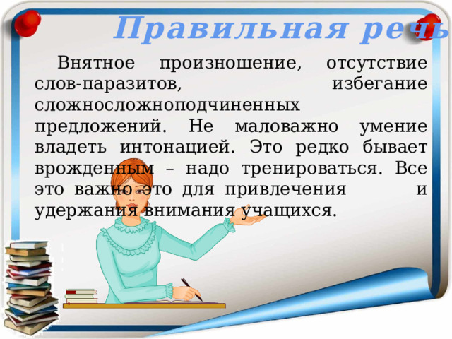 Правильная речь  Внятное произношение, отсутствие слов-паразитов, избегание сложносложноподчиненных предложений. Не маловажно умение владеть интонацией. Это редко бывает врожденным – надо тренироваться. Все это важно это для привлечения    и удержания внимания учащихся. 
