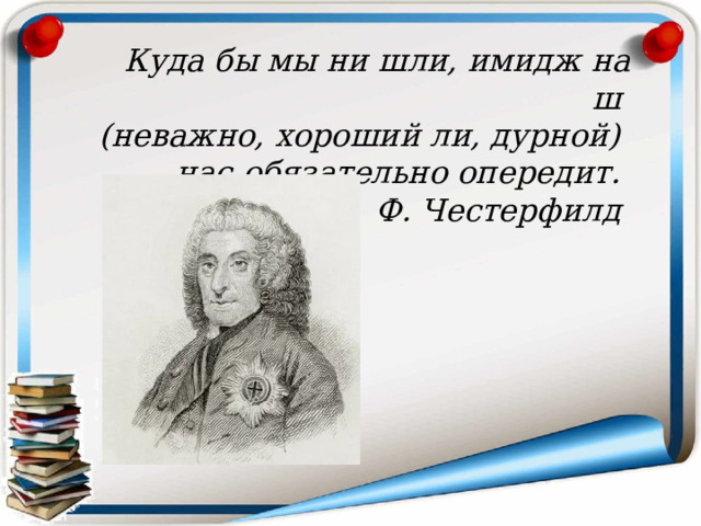 Куда бы мы ни шли, имидж наш  (неважно, хороший ли, дурной)  нас обязательно опередит. Ф. Честерфилд  