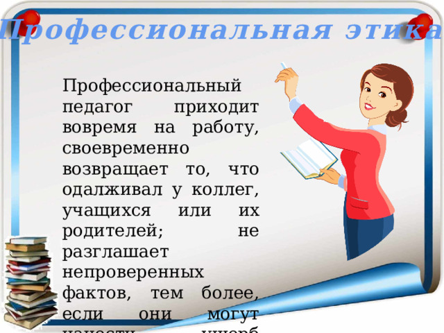 Профессиональная этика  Профессиональный педагог приходит вовремя на работу, своевременно возвращает то, что одалживал у коллег, учащихся или их родителей; не разглашает непроверенных фактов, тем более, если они могут нанести ущерб окружающим. 