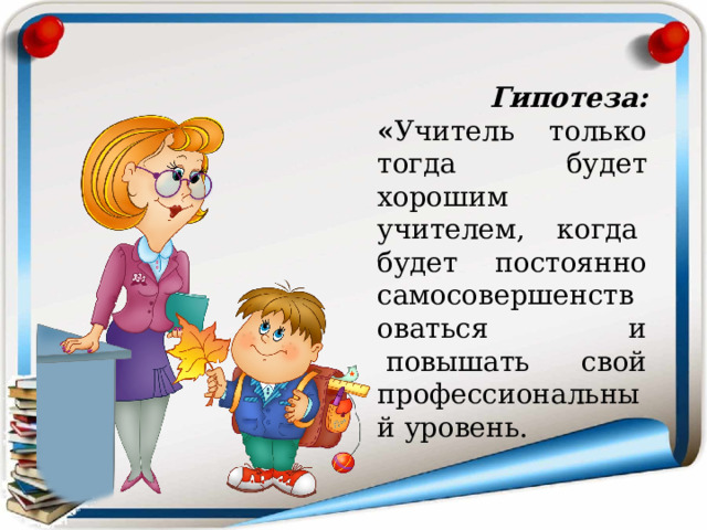  Гипотеза: « Учитель только тогда будет хорошим учителем, когда  будет постоянно самосовершенствоваться и  повышать свой профессиональный уровень. 
