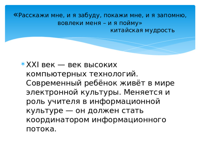 « Расскажи мне, и я забуду, покажи мне, и я запомню, вовлеки меня – и я пойму»  китайская мудрость XXI век — век высоких компьютерных технологий. Современный ребёнок живёт в мире электронной культуры. Меняется и роль учителя в информационной культуре — он должен стать координатором информационного потока. 