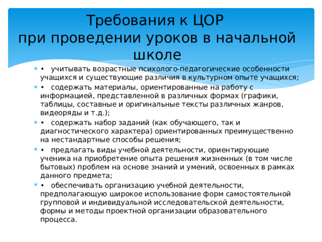 Требования к ЦОР  при проведении уроков в начальной школе •  учитывать возрастные психолого-педагогические особенности учащихся и существующие различия в культурном опыте учащихся; •  содержать материалы, ориентированные на работу с информацией, представленной в различных формах (графики, таблицы, составные и оригинальные тексты различных жанров, видеоряды и т.д.); •  содержать набор заданий (как обучающего, так и диагностического характера) ориентированных преимущественно на нестандартные способы решения; •  предлагать виды учебной деятельности, ориентирующие ученика на приобретение опыта решения жизненных (в том числе бытовых) проблем на основе знаний и умений, освоенных в рамках данного предмета; •  обеспечивать организацию учебной деятельности, предполагающую широкое использование форм самостоятельной групповой и индивидуальной исследовательской деятельности, формы и методы проектной организации образовательного процесса. 