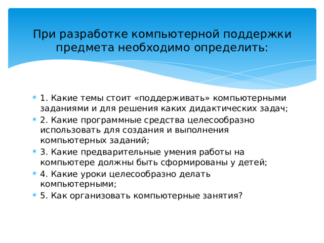 При разработке компьютерной поддержки предмета необходимо определить:   1. Какие темы стоит «поддерживать» компьютерными заданиями и для решения каких дидактических задач; 2. Какие программные средства целесообразно использовать для создания и выполнения компьютерных заданий; 3. Какие предварительные умения работы на компьютере должны быть сформированы у детей; 4. Какие уроки целесообразно делать компьютерными; 5. Как организовать компьютерные занятия? 