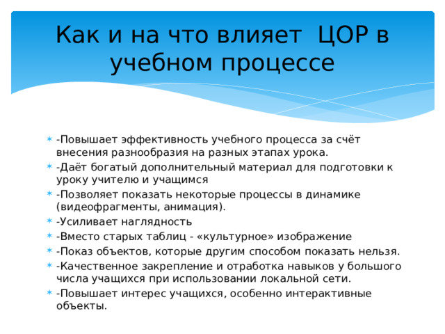 Как и на что влияет ЦОР в учебном процессе -Повышает эффективность учебного процесса за счёт внесения разнообразия на разных этапах урока. -Даёт богатый дополнительный материал для подготовки к уроку учителю и учащимся -Позволяет показать некоторые процессы в динамике (видеофрагменты, анимация). -Усиливает наглядность -Вместо старых таблиц - «культурное» изображение -Показ объектов, которые другим способом показать нельзя. -Качественное закрепление и отработка навыков у большого числа учащихся при использовании локальной сети. -Повышает интерес учащихся, особенно интерактивные объекты. 