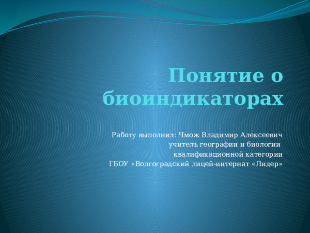 Понятие о биоиндикаторах Работу выполнил: Чмож Владимир Алексеевич учитель географии и биологии квалификационной категории ГБОУ «Волгоградский лицей-интернат «Лидер» 