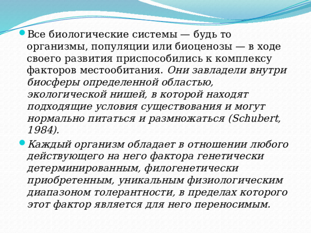 Все биологические системы — будь то организмы, популяции или биоценозы — в ходе своего развития приспособились к комплексу факторов местообитания. Они завладели внутри биосферы определенной областью, экологической нишей, в которой находят подходящие условия существования и могут нормально питаться и размножаться (Schubert, 1984). Каждый организм обладает в отношении любого действующего на него фактора генетически детерминированным, филогенетически приобретенным, уникальным физиологическим диапазоном толерантности, в пределах которого этот фактор является для него переносимым. 
