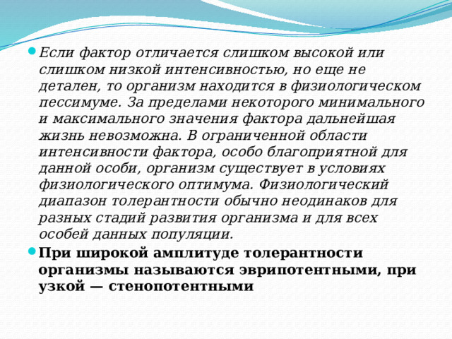 Если фактор отличается слишком высокой или слишком низкой интенсивностью, но еще не детален, то организм находится в физиологическом пессимуме. За пределами некоторого минимального и максимального значения фактора дальнейшая жизнь невозможна. В ограниченной области интенсивности фактора, особо благоприятной для данной особи, организм существует в условиях физиологического оптимума. Физиологический диапазон толерантности обычно неодинаков для разных стадий развития организма и для всех особей данных популяции. При широкой амплитуде толерантности организмы называются эврипотентными, при узкой — стенопотентными 