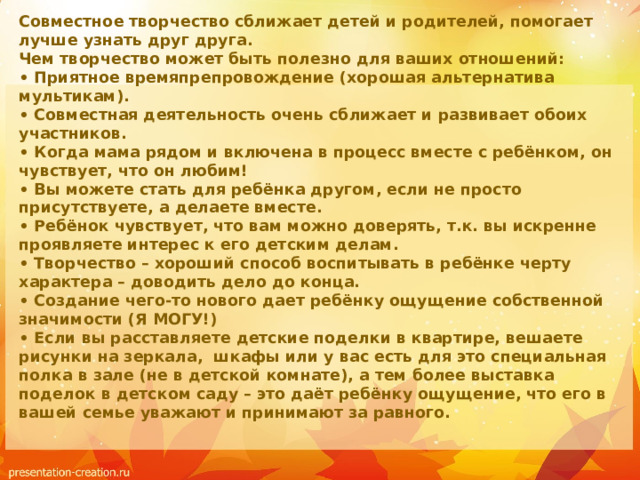Совместное творчество сближает детей и родителей, помогает лучше узнать друг друга.  Чем творчество может быть полезно для ваших отношений:  • Приятное времяпрепровождение (хорошая альтернатива мультикам).  • Совместная деятельность очень сближает и развивает обоих участников.  • Когда мама рядом и включена в процесс вместе с ребёнком, он чувствует, что он любим!  • Вы можете стать для ребёнка другом, если не просто присутствуете, а делаете вместе.  • Ребёнок чувствует, что вам можно доверять, т.к. вы искренне проявляете интерес к его детским делам.  • Творчество – хороший способ воспитывать в ребёнке черту характера – доводить дело до конца.  • Создание чего-то нового дает ребёнку ощущение собственной значимости (Я МОГУ!)  • Если вы расставляете детские поделки в квартире, вешаете рисунки на зеркала, шкафы или у вас есть для это специальная полка в зале (не в детской комнате), а тем более выставка поделок в детском саду – это даёт ребёнку ощущение, что его в вашей семье уважают и принимают за равного.   
