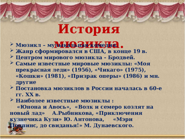 История мюзикла. Мюзикл – музыкальная комедия. Жанр сформировался в США, в конце 19 в. Центром мирового мюзикла - Бродвей. Самые известные мировые мюзиклы: «Моя прекрасная леди» (1956), «Чикаго» (1975), «Кошки» (1981), «Призрак оперы» (1986) и мн. другие Постановка мюзиклов в России началась в 60-е гг. XX в. Наиболее известные мюзиклы :  «Юнона и Авось», «Волк и семеро козлят на новый лад» А.Рыбникова, «Приключения кузнечика Кузи» Ю. Антонова, «Мэри Поппинс, до свиданья!» М. Дунаевского. 