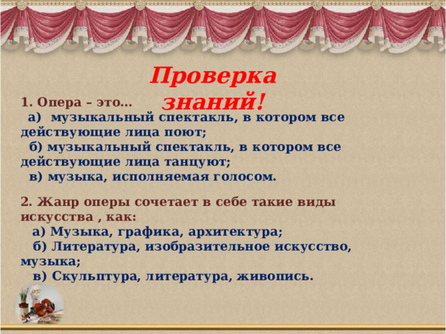 Проверка знаний! 1. Опера – это…  а) музыкальный спектакль, в котором все действующие лица поют;  б) музыкальный спектакль, в котором все действующие лица танцуют;  в) музыка, исполняемая голосом. 2. Жанр оперы сочетает в себе такие виды искусства , как:  а) Музыка, графика, архитектура;  б) Литература, изобразительное искусство, музыка;  в) Скульптура, литература, живопись. 