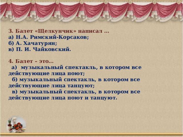 3. Балет «Щелкунчик» написал … а) Н.А. Римский-Корсаков; б) А. Хачатурян; в) П. И. Чайковский. 4. Балет – это…  а) музыкальный спектакль, в котором все действующие лица поют;  б) музыкальный спектакль, в котором все действующие лица танцуют;  в) музыкальный спектакль, в котором все действующие лица поют и танцуют. 