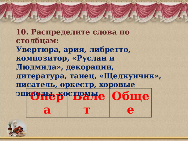10. Распределите слова по столбцам: Увертюра, ария, либретто, композитор, «Руслан и Людмила», декорации, литература, танец, «Щелкунчик», писатель, оркестр, хоровые эпизоды, костюмы. Опера Балет Общее 