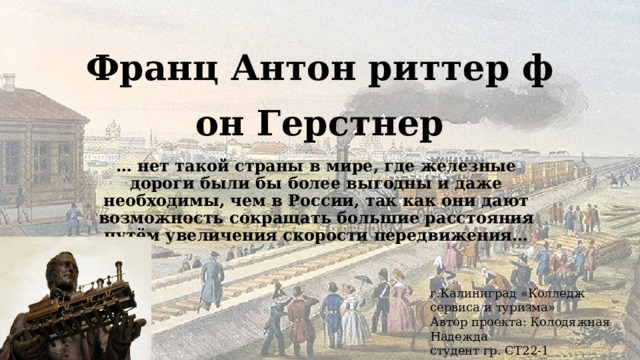 Франц Антон риттер фон Герстнер … нет такой страны в мире, где железные дороги были бы более выгодны и даже необходимы, чем в России, так как они дают возможность сокращать большие расстояния путём увеличения скорости передвижения… г.Калиниград «Колледж сервиса и туризма»  Автор проекта: Колодяжная Надежда  студент гр. СТ22-1 Преподаватель:Прохоренко О.В. 