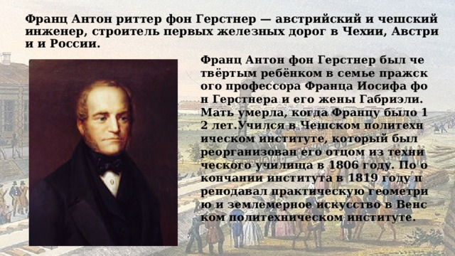 Франц Антон риттер фон Герстнер — австрийский и чешский инженер, строитель первых железных дорог в Чехии, Австрии и России. Франц Антон фон Герстнер был четвёртым ребёнком в семье пражского профессора Франца Иосифа фон Герстнера и его жены Габриэли. Мать умерла, когда Францу было 12 лет.Учился в Чешском политехническом институте, который был реорганизован его отцом из технического училища в 1806 году. По окончании института в 1819 году преподавал практическую геометрию и землемерное искусство в Венском политехническом институте.  