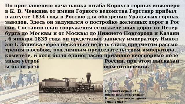По приглашению начальника штаба Корпуса горных инженеров К. В. Чевкина от имени Горного ведомства Герстнер прибыл в августе 1834 года в Россию для обозрения Уральских горных заводов. Здесь он задумался о постройке железных дорог в России. Составив план сооружения сети железных дорог от Петербурга до Москвы и от Москвы до Нижнего Новгорода и Казани, 6 января 1835 года он представил записку императору Николаю I. Записка через несколько недель стала предметом рассмотрения в особом, под личным председательством императора, комитете, и хотя было единогласно признано неоспоримо полезным устройство железных дорог в России, при этом высказаны были разные сомнения в финансовом отношении. Паровоз серии «Г» после реконструкции. В тендере лежат дрова. 1863-1864 г 