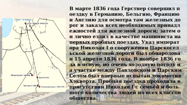 В марте 1836 года Герстнер совершил поездку в Германию, Бельгию, Францию и Англию для осмотра там железных дорог и заказа всех необходимых принадлежностей для железной дороги; затем он лично ездил в качестве машиниста на первых пробных поездах. Указ императора Николая I о сооружении Царскосельской железной дороги был обнародован 15 апреля 1836 года. В ноябре 1836 года в ясную, но очень холодную погоду на участке между Павловском и Царским Селом был впервые испытан локомотив Хэкворта. Пробная поездка проходила в присутствии Николая I с семьёй и большого количества людей из всех классов общества. 