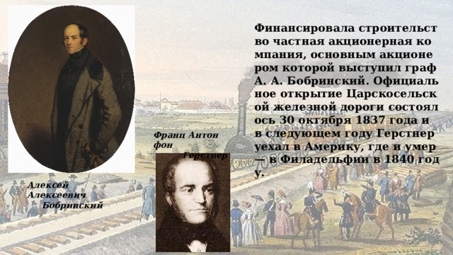 Финансировала строительство частная акционерная компания, основным акционером которой выступил граф А. А. Бобринский. Официальное открытие Царскосельской железной дороги состоялось 30 октября 1837 года и в следующем году Герстнер уехал в Америку, где и умер — в Филадельфии в 1840 году. Франц Антон фон  Герстнер Алексей Алексеевич  Бобринский 