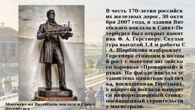 В честь 170-летия российских железных дорог, 30 октября 2007 года, в здании Витебского вокзала в Санкт-Петербурге был открыт памятник Ф. А. Герстнеру. Скульптура высотой 1,4 м работы С. А. Щербакова изображает Герстнера стоящим в полный рост с макетом английского паровоза «Проворный» в руках. На фасаде вокзала установлена памятная табличка, посвящённая Герстнеру, а напротив вокзала находится информационный стенд, посвящённый строительству магистрали. Монумент на Витебском вокзале в Санкт-Петербурге 