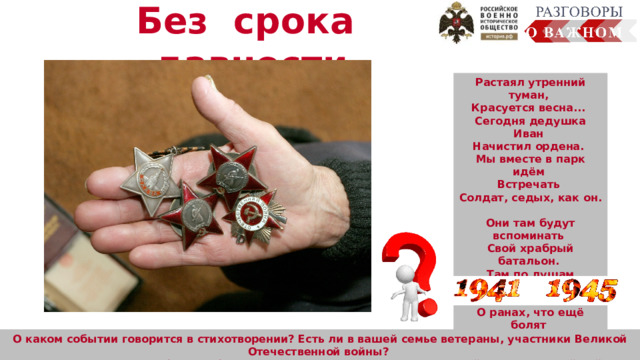 Без срока давности Растаял утренний туман, Красуется весна... Сегодня дедушка Иван Начистил ордена. Мы вместе в парк идём Встречать Солдат, седых, как он. Они там будут вспоминать Свой храбрый батальон. Там по душам поговорят О всех делах страны, О ранах, что ещё болят С далёких дней войны… (Г. Ладонщиков) О каком событии говорится в стихотворении? Есть ли в вашей семье ветераны, участники Великой Отечественной войны? Хранятся ли у вас дома фотографии или другие реликвии времён Великой Отечественной войны? Расскажите.  