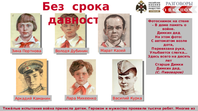 Без срока давности Фотоснимок на стене – В доме память о войне. Димкин дед На этом фото: С автоматом возле дота, Перевязана рука, Улыбается слегка… Здесь всего на десять лет Старше Димки Димкин дед. (С. Пивоваров) Марат Казей Зина Портнова Володя Дубинин Лара Михеенко Василий Курка Аркадий Каманин Тяжёлые испытания война принесла детям. Героизм и мужество проявили тысячи ребят. Многие из них отдали свою жизнь за Победу. 