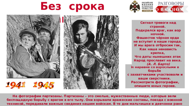 Без срока давности Сигнал тревоги над страной. Подкрался враг, как вор ночной. Фашистов чёрная орда не вступит в наши города. И мы врага отбросим так, Как наша ненависть крепка, Что даты нынешних атак Народ прославит на века. (А. Л. Барто) И наравне со взрослыми в борьбе с захватчиками участвовали и ваши сверстники. Рассмотрите фотографии, опишите юных героев.  Человек много узнал о планете Земля, смог сфотографировать её из космоса. Осуществляется передача радиосигналов, обеспечение работы устройств на земле  (сотовая связь, интернет, спутниковое телевидение, навигаторы). На фотографии партизаны. Партизаны – это смелые, мужественные люди, которые вели беспощадную борьбу с врагом в его тылу. Они взрывали вражеские составы, поезда с военной техникой, передавали важные сведения нашим войскам. В те дни мальчишки и девчонки рано взрослели, они жили по суровым законам войны. И сегодня наше занятие посвящается юным героям войны. 