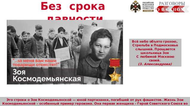 Без срока давности Всё небо объято грозою, Стрельба в Подмосковье слышней. Прощается школьница Зоя С любимой Москвою своей. (З. Александрова)  Человек много узнал о планете Земля, смог сфотографировать её из космоса. Осуществляется передача радиосигналов, обеспечение работы устройств на земле  (сотовая связь, интернет, спутниковое телевидение, навигаторы). Это строки о Зое Космодемьянской — юной партизанке, погибшей от рук фашистов. Жизнь Зои Космодемьянской – особенный пример героизма. Она первая женщина – Герой Советского Союза во время Великой Отечественной войны 