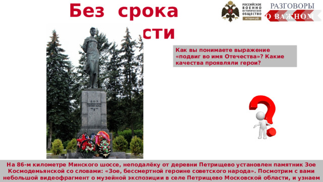 Без срока давности Как вы понимаете выражение «подвиг во имя Отечества»? Какие качества проявляли герои?  На 86-м километре Минского шоссе, неподалёку от деревни Петрищево установлен памятник Зое Космодемьянской со словами: «Зое, бессмертной героине советского народа». Посмотрим с вами небольшой видеофрагмент о музейной экспозиции в селе Петрищево Московской области, и узнаем о Зое Космодемьянской. 