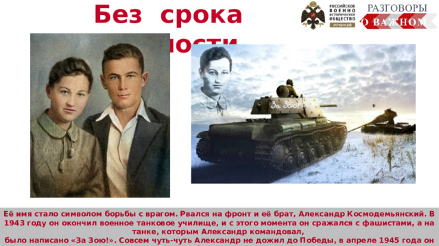 Без срока давности  Её имя стало символом борьбы с врагом. Рвался на фронт и её брат, Александр Космодемьянский. В 1943 году он окончил военное танковое училище, и с этого момента он сражался с фашистами, а на танке, которым Александр командовал, было написано «За Зою!». Совсем чуть-чуть Александр не дожил до Победы, в апреле 1945 года он погиб, за мужество, отвагу и героизм ему было присвоено звание Героя Советского Союза. Человек много узнал о планете Земля, смог сфотографировать её из космоса. Осуществляется передача радиосигналов, обеспечение работы устройств на земле  (сотовая связь, интернет, спутниковое телевидение, навигаторы). 