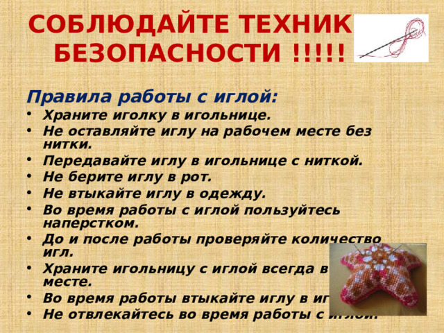 СОБЛЮДАЙТЕ ТЕХНИКУ БЕЗОПАСНОСТИ !!!!!   Правила работы с иглой: Храните иголку в игольнице.  Не оставляйте иглу на рабочем месте без нитки.  Передавайте иглу в игольнице с ниткой.  Не берите иглу в рот.  Не втыкайте иглу в одежду.  Во время работы с иглой пользуйтесь наперстком.  До и после работы проверяйте количество игл.  Храните игольницу с иглой всегда в одном месте.  Во время работы втыкайте иглу в игольницу.  Не отвлекайтесь во время работы с иглой.    