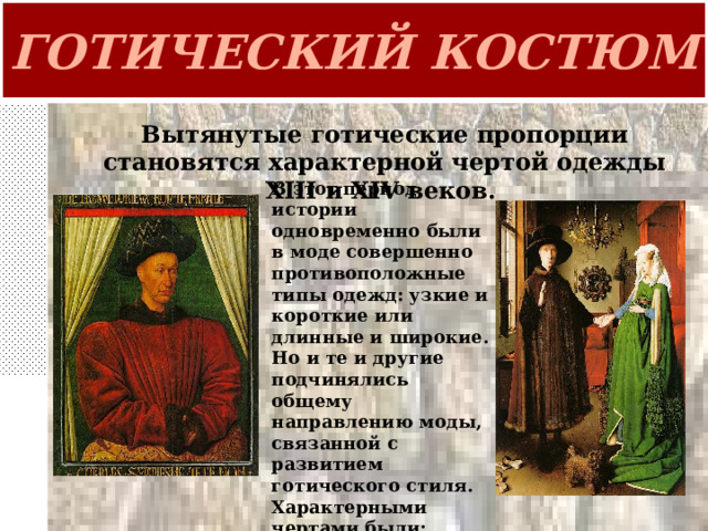 ГОТИЧЕСКИЙ КОСТЮМ Вытянутые готические пропорции становятся характерной чертой одежды XIII и XIV веков. В этот период истории одновременно были в моде совершенно противоположные типы одежд: узкие и короткие или длинные и широкие. Но и те и другие подчинялись общему направлению моды, связанной с развитием готического стиля. Характерными чертами были: вычурность, изысканность линий, удлиненность пропорций . 
