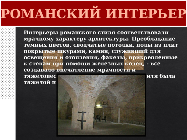 РОМАНСКИЙ ИНТЕРЬЕР Интерьеры романского стиля соответствовали мрачному характеру архитектуры. Преобладание темных цветов, сводчатые потолки, полы из плит покрытые шкурами, камин, служивший для освещения и отопления, факелы, прикрепленные к стенам при помощи железных колец, - все создавало впечатление мрачности и тяжеловесности. Мебель романского стиля была тяжелой и примитивной. 