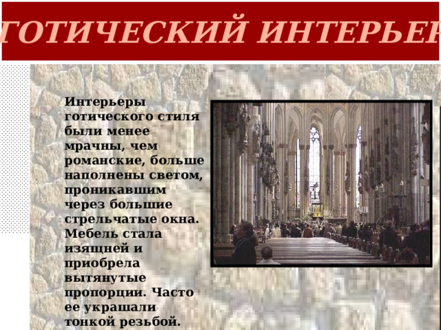 ГОТИЧЕСКИЙ ИНТЕРЬЕР Интерьеры готического стиля были менее мрачны, чем романские, больше наполнены светом, проникавшим через большие стрельчатые окна. Мебель стала изящней и приобрела вытянутые пропорции. Часто ее украшали тонкой резьбой. 