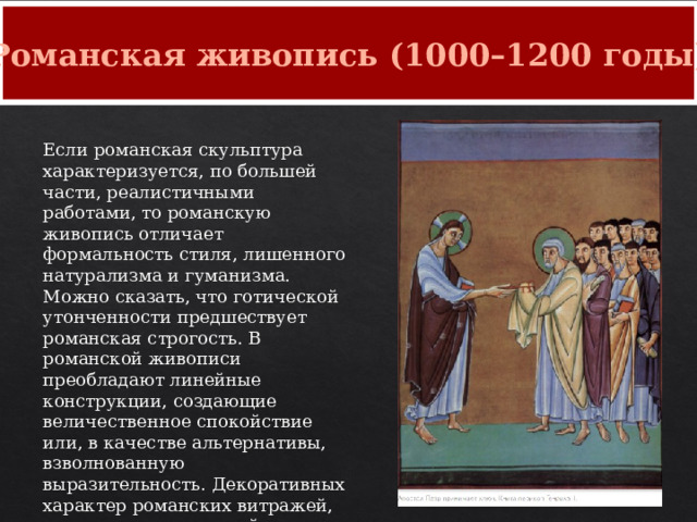 Романская живопись (1000–1200 годы) Если романская скульптура характеризуется, по большей части, реалистичными работами, то романскую живопись отличает формальность стиля, лишенного натурализма и гуманизма. Можно сказать, что готической утонченности предшествует романская строгость. В романской живописи преобладают линейные конструкции, создающие величественное спокойствие или, в качестве альтернативы, взволнованную выразительность. Декоративных характер романских витражей, манускриптов, алтарей, картин и других произведений можно рассматривать как своего рода мост между восточным византийским и западным готическим искусством. 