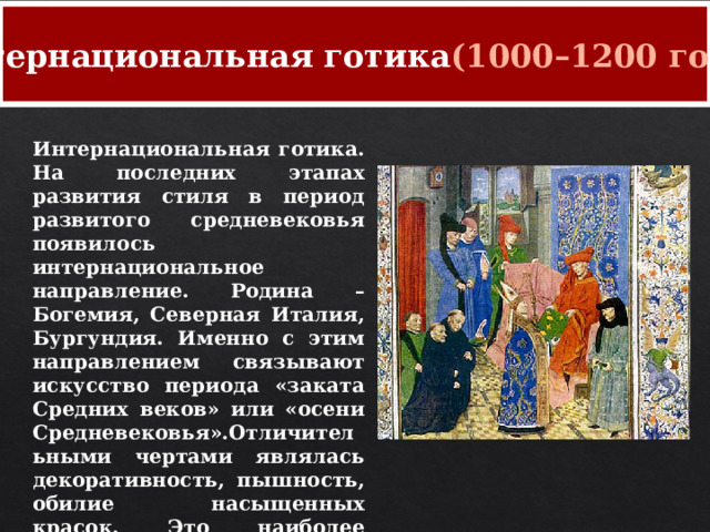 Интернациональная готика (1000–1200 годы) Интернациональная готика. На последних этапах развития стиля в период развитого средневековья появилось интернациональное направление. Родина – Богемия, Северная Италия, Бургундия. Именно с этим направлением связывают искусство периода «заката Средних веков» или «осени Средневековья».Отличительными чертами являлась декоративность, пышность, обилие насыщенных красок. Это наиболее вычурная готика, утонченностью, особой экспрессией. 