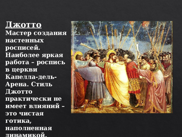 Джотто Мастер создания настенных росписей. Наиболее яркая работа – роспись в церкви Капелла-дель-Арена. Стиль Джотто практически не имеет влияний – это чистая готика, наполненная динамикой. 