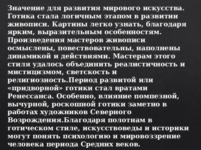 Значение для развития мирового искусства. Готика стала логичным этапом в развитии живописи. Картины легко узнать, благодаря ярким, выразительным особенностям. Произведения мастеров живописи осмыслены, повествовательны, наполнены динамикой и действиями. Мастерам этого стиля удалось объединить реалистичность и мистицизмом, светскость и религиозность.Период развитой или «придворной» готики стал вратами Ренессанса. Особенно, влияние помпезной, вычурной, роскошной готики заметно в работах художников Северного Возрождения.Благодаря полотнам в готическом стиле, искусствоведы и историки могут понять психологию и мировоззрение человека периода Средних веков. 